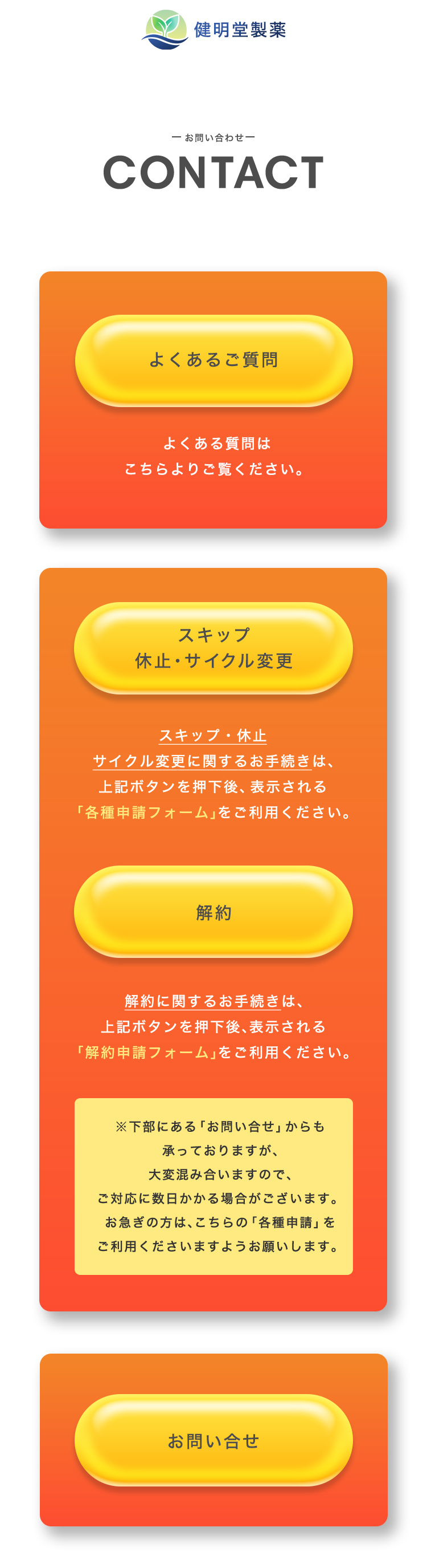 株式会社健明堂製薬
        
- お問い合わせ -
        
contact
        

        
よくあるご質問
        
よくある質問はこちらよりご覧ください。
        

        
スキップ 休止・サイクル変更
        
スキップ・休止・サイクル変更に関するお手続きは、
        
上記ボタンを押下後、表示される
        
「各種申請フォーム」をご利用ください。
        

        
解約
        
解約に関するお手続きは、
        
上記ボタンを押下後、表示される
        
「解約申請フォーム」をご利用ください。
        

        
※ 下部にある「お問い合わせ」からも承っておりますが、大変混み合いますので、
        
ご対応日に日数がかかる場合がございます。
        
お急ぎの方は、こちらの「各種申請」をご利用くださいますようお願いいたします。
        

        
お問い合わせ
